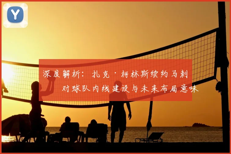 深度解析:扎克·柯林斯续约马刺,对球队内线建设与未来布局意味着什么?