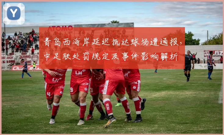 青岛西海岸延迟抵达球场遭通报，中足联处罚规定及事件影响解析