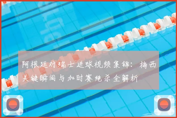 阿根廷对瑞士进球视频集锦:梅西关键瞬间与加时赛绝杀全解析
