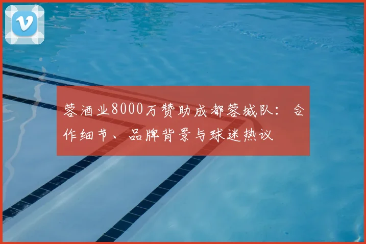 蓉酒业8000万赞助成都蓉城队:合作细节、品牌背景与球迷热议