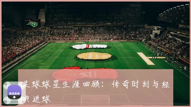 足球球星生涯回顾:传奇时刻与经典进球