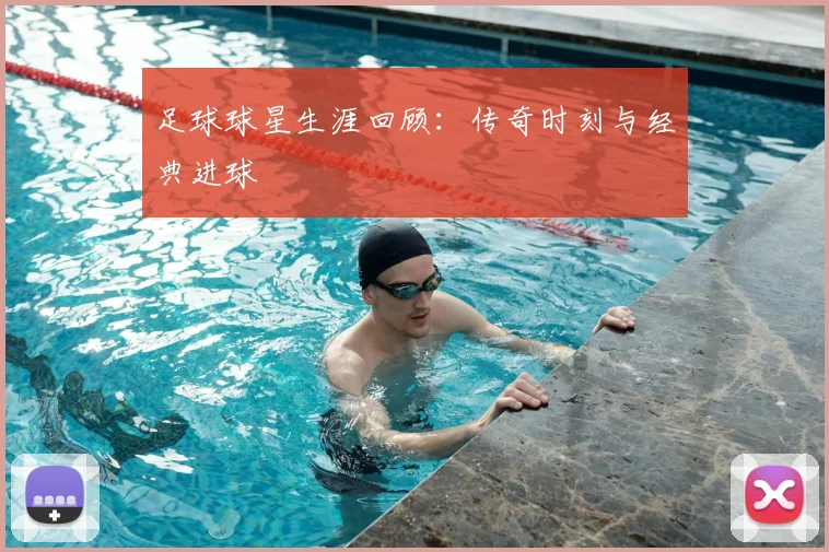 足球球星生涯回顾：传奇时刻与经典进球