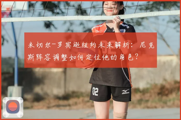 米切尔-罗宾逊纽约未来解析：尼克斯阵容调整如何定位他的角色？